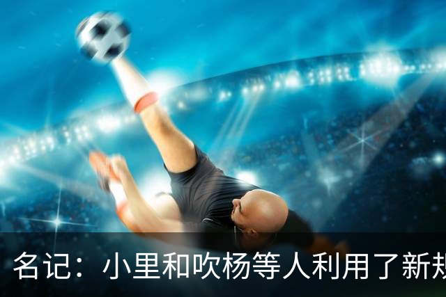 名记：小里&吹杨等人利用了新规 无需自由市场开启即可与主队谈判