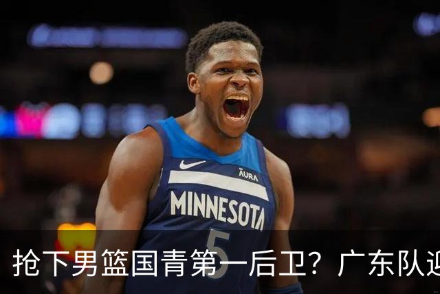 抢下男篮国青第一后卫？广东队迎来补强机会，这可是加强版徐杰！