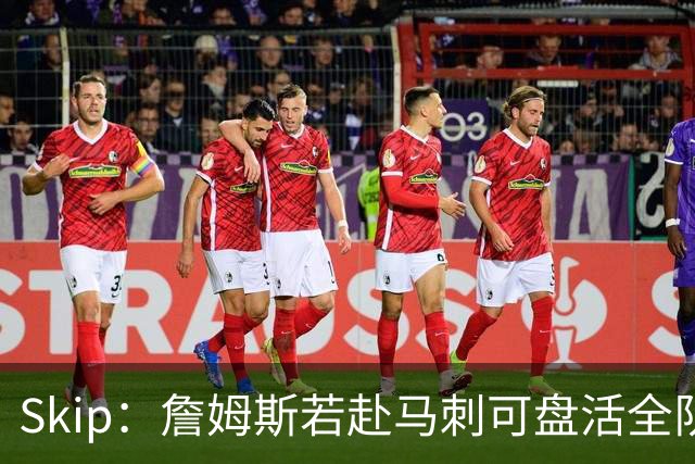 Skip：詹姆斯若赴马刺可盘活全队 扮演控卫角色最为契合